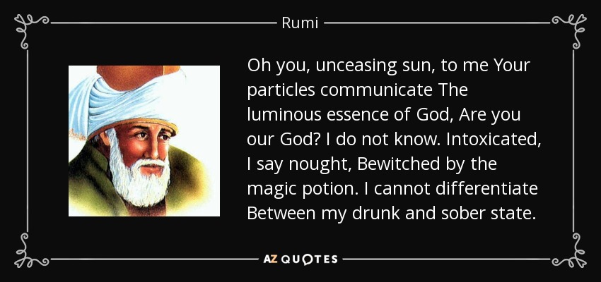 Oh you, unceasing sun, to me Your particles communicate The luminous essence of God, Are you our God? I do not know. Intoxicated, I say nought, Bewitched by the magic potion. I cannot differentiate Between my drunk and sober state. - Rumi