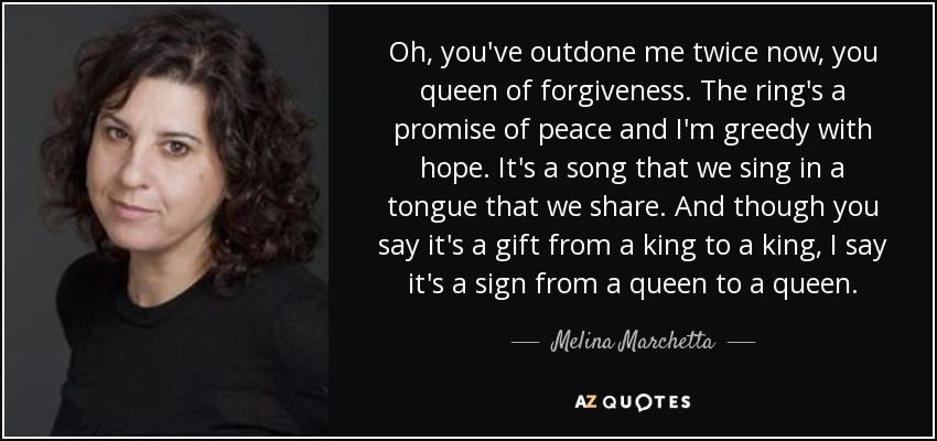 Oh, you've outdone me twice now, you queen of forgiveness. The ring's a promise of peace and I'm greedy with hope. It's a song that we sing in a tongue that we share. And though you say it's a gift from a king to a king, I say it's a sign from a queen to a queen. - Melina Marchetta