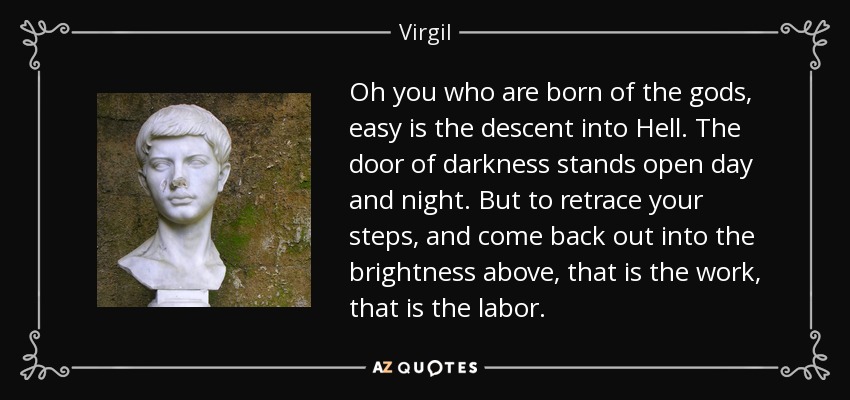 Oh you who are born of the gods, easy is the descent into Hell. The door of darkness stands open day and night. But to retrace your steps, and come back out into the brightness above, that is the work, that is the labor. - Virgil