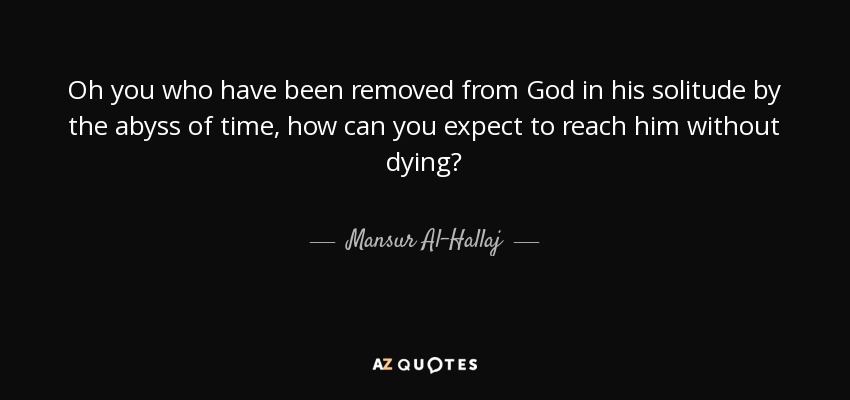 Oh you who have been removed from God in his solitude by the abyss of time, how can you expect to reach him without dying? - Mansur Al-Hallaj