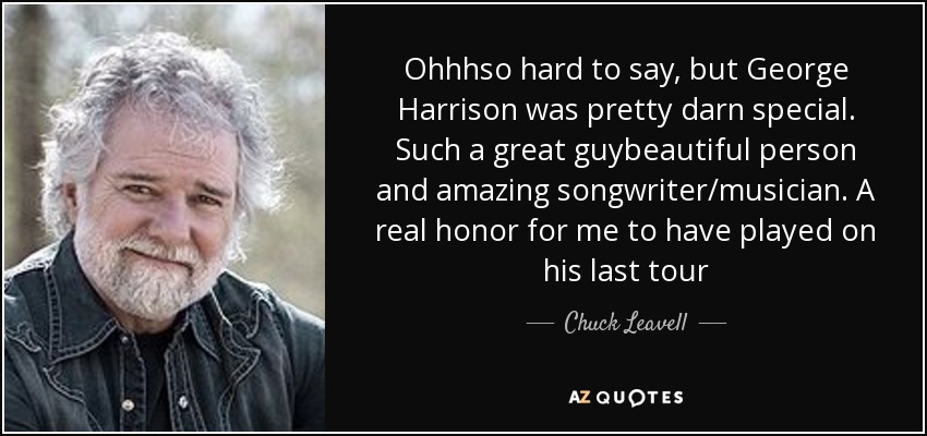Ohhhso hard to say, but George Harrison was pretty darn special. Such a great guybeautiful person and amazing songwriter/musician. A real honor for me to have played on his last tour - Chuck Leavell