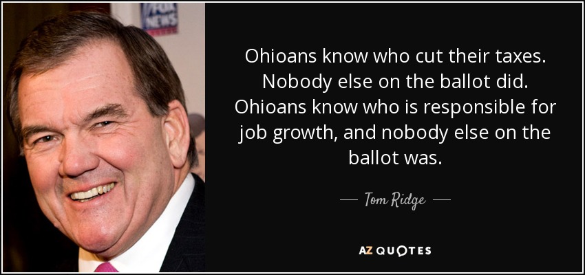 Ohioans know who cut their taxes. Nobody else on the ballot did. Ohioans know who is responsible for job growth, and nobody else on the ballot was. - Tom Ridge