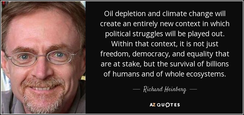 Oil depletion and climate change will create an entirely new context in which political struggles will be played out. Within that context, it is not just freedom, democracy, and equality that are at stake, but the survival of billions of humans and of whole ecosystems. - Richard Heinberg