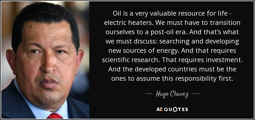 Oil is a very valuable resource for life - electric heaters. We must have to transition ourselves to a post-oil era. And that's what we must discuss: searching and developing new sources of energy. And that requires scientific research. That requires investment. And the developed countries must be the ones to assume this responsibility first. - Hugo Chavez