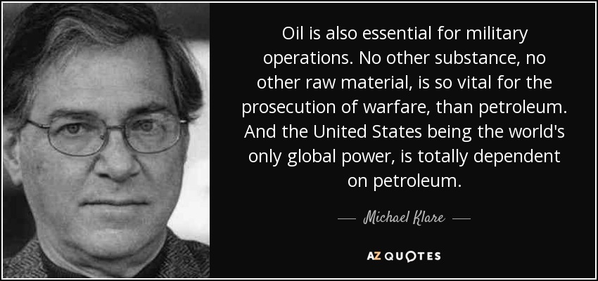 Oil is also essential for military operations. No other substance, no other raw material, is so vital for the prosecution of warfare, than petroleum. And the United States being the world's only global power, is totally dependent on petroleum. - Michael Klare