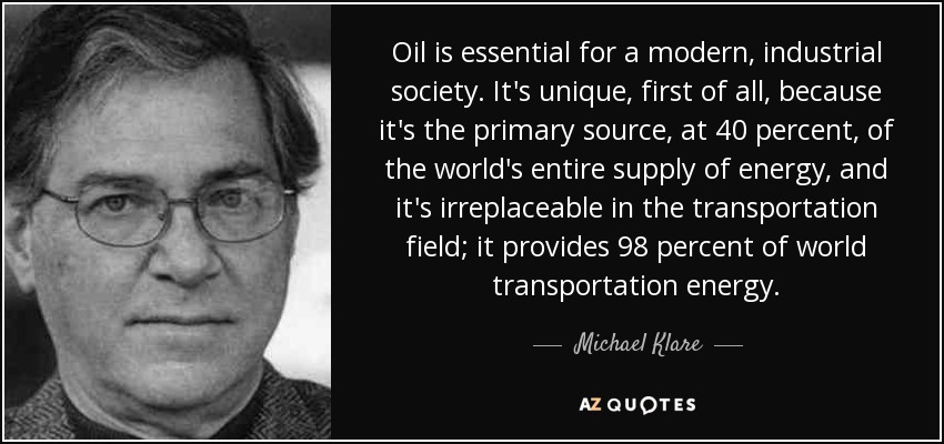Oil is essential for a modern, industrial society. It's unique, first of all, because it's the primary source, at 40 percent, of the world's entire supply of energy, and it's irreplaceable in the transportation field; it provides 98 percent of world transportation energy. - Michael Klare