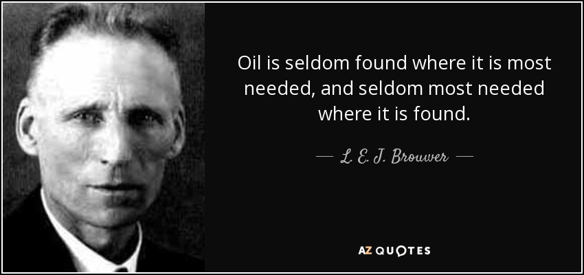 Oil is seldom found where it is most needed, and seldom most needed where it is found. - L. E. J. Brouwer