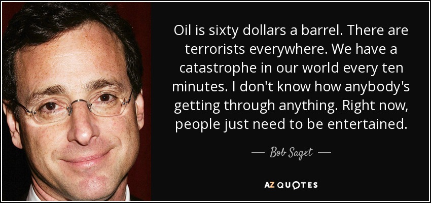 Oil is sixty dollars a barrel. There are terrorists everywhere. We have a catastrophe in our world every ten minutes. I don't know how anybody's getting through anything. Right now, people just need to be entertained. - Bob Saget