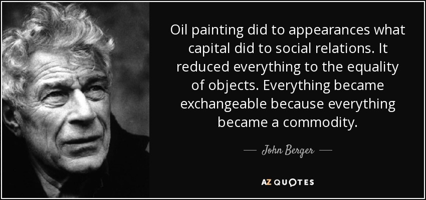 Oil painting did to appearances what capital did to social relations. It reduced everything to the equality of objects. Everything became exchangeable because everything became a commodity. - John Berger