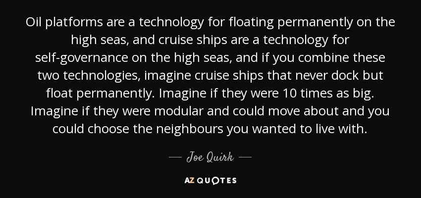 Oil platforms are a technology for floating permanently on the high seas, and cruise ships are a technology for self-governance on the high seas, and if you combine these two technologies, imagine cruise ships that never dock but float permanently. Imagine if they were 10 times as big. Imagine if they were modular and could move about and you could choose the neighbours you wanted to live with. - Joe Quirk