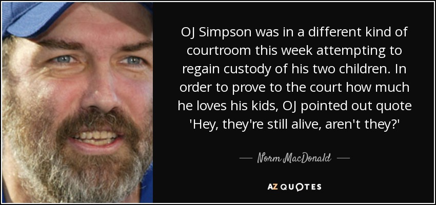 OJ Simpson was in a different kind of courtroom this week attempting to regain custody of his two children. In order to prove to the court how much he loves his kids, OJ pointed out quote 'Hey, they're still alive, aren't they?' - Norm MacDonald