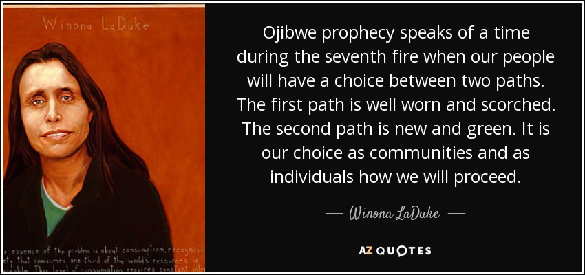 Ojibwe prophecy speaks of a time during the seventh fire when our people will have a choice between two paths. The first path is well worn and scorched. The second path is new and green. It is our choice as communities and as individuals how we will proceed. - Winona LaDuke