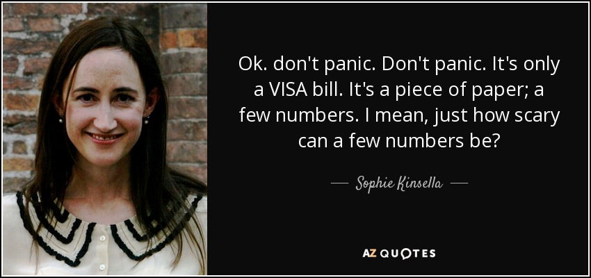Ok. don't panic. Don't panic. It's only a VISA bill. It's a piece of paper; a few numbers. I mean, just how scary can a few numbers be? - Sophie Kinsella