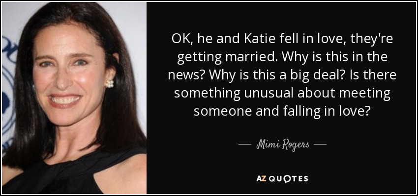 OK, he and Katie fell in love, they're getting married. Why is this in the news? Why is this a big deal? Is there something unusual about meeting someone and falling in love? - Mimi Rogers