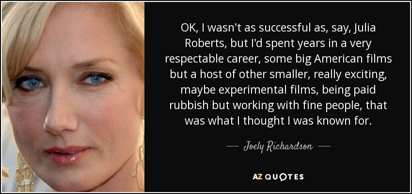 OK, I wasn't as successful as, say, Julia Roberts, but I'd spent years in a very respectable career, some big American films but a host of other smaller, really exciting, maybe experimental films, being paid rubbish but working with fine people, that was what I thought I was known for. - Joely Richardson