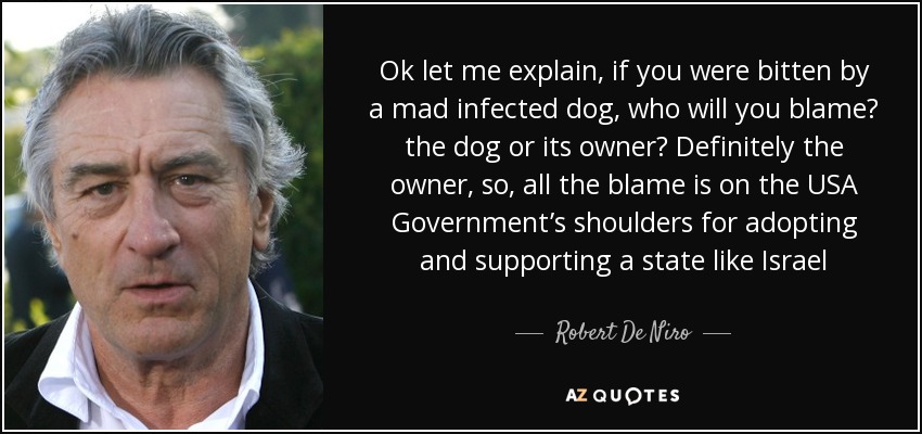 Ok let me explain, if you were bitten by a mad infected dog, who will you blame? the dog or its owner? Definitely the owner, so, all the blame is on the USA Government’s shoulders for adopting and supporting a state like Israel - Robert De Niro