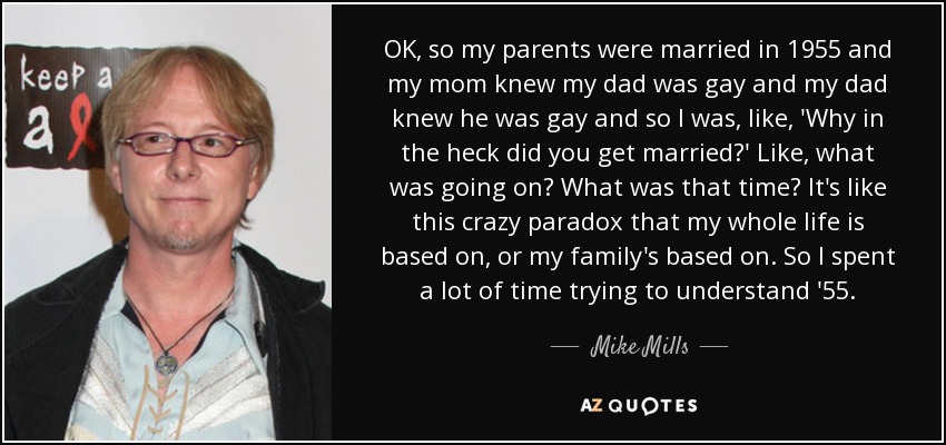 OK, so my parents were married in 1955 and my mom knew my dad was gay and my dad knew he was gay and so I was, like, 'Why in the heck did you get married?' Like, what was going on? What was that time? It's like this crazy paradox that my whole life is based on, or my family's based on. So I spent a lot of time trying to understand '55. - Mike Mills