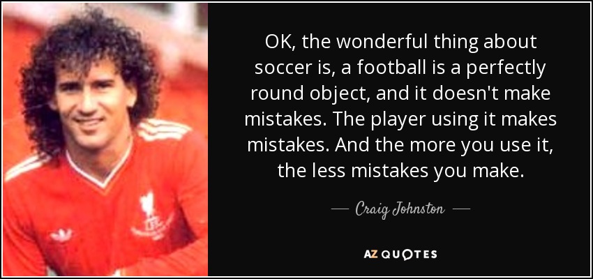 OK, the wonderful thing about soccer is, a football is a perfectly round object, and it doesn't make mistakes. The player using it makes mistakes. And the more you use it, the less mistakes you make. - Craig Johnston