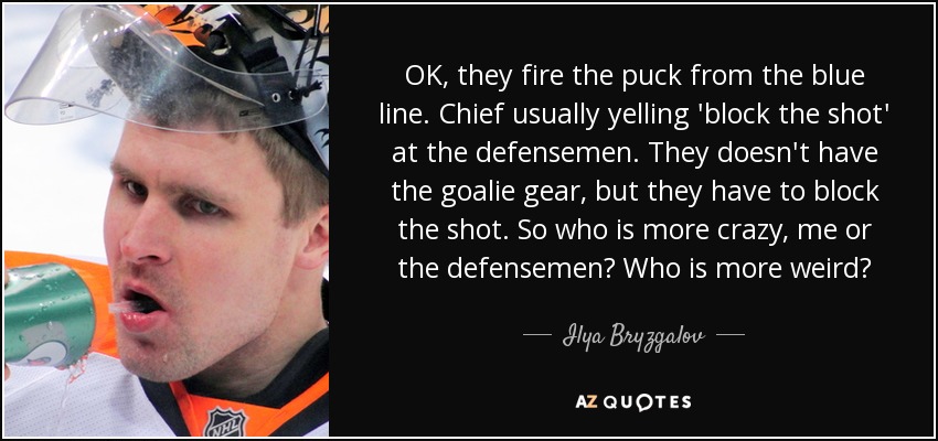 OK, they fire the puck from the blue line. Chief usually yelling 'block the shot' at the defensemen. They doesn't have the goalie gear, but they have to block the shot. So who is more crazy, me or the defensemen? Who is more weird? - Ilya Bryzgalov