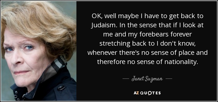 OK, well maybe I have to get back to Judaism. In the sense that if I look at me and my forebears forever stretching back to I don't know, whenever there's no sense of place and therefore no sense of nationality. - Janet Suzman