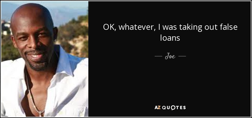 OK, whatever, I was taking out false loans - Joe