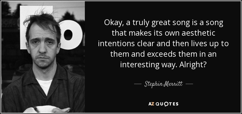 Okay, a truly great song is a song that makes its own aesthetic intentions clear and then lives up to them and exceeds them in an interesting way. Alright? - Stephin Merritt