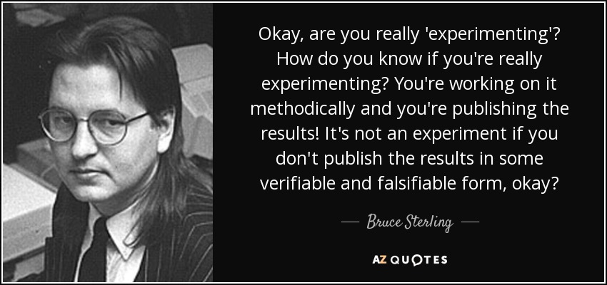Okay, are you really 'experimenting'? How do you know if you're really experimenting? You're working on it methodically and you're publishing the results! It's not an experiment if you don't publish the results in some verifiable and falsifiable form, okay? - Bruce Sterling