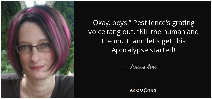 Okay, boys.” Pestilence's grating voice rang out. “Kill the human and the mutt, and let's get this Apocalypse started! - Larissa Ione