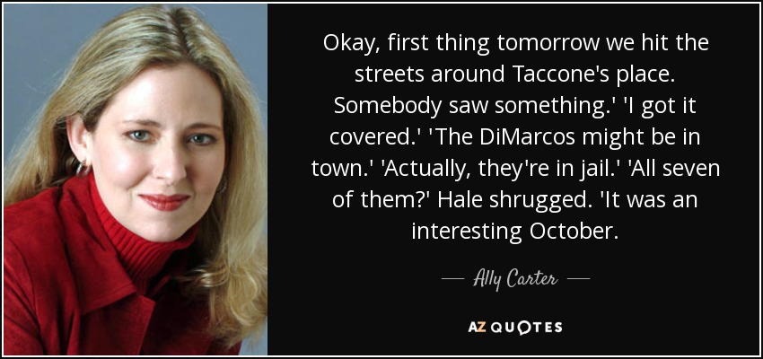 Okay, first thing tomorrow we hit the streets around Taccone's place. Somebody saw something.' 'I got it covered.' 'The DiMarcos might be in town.' 'Actually, they're in jail.' 'All seven of them?' Hale shrugged. 'It was an interesting October. - Ally Carter