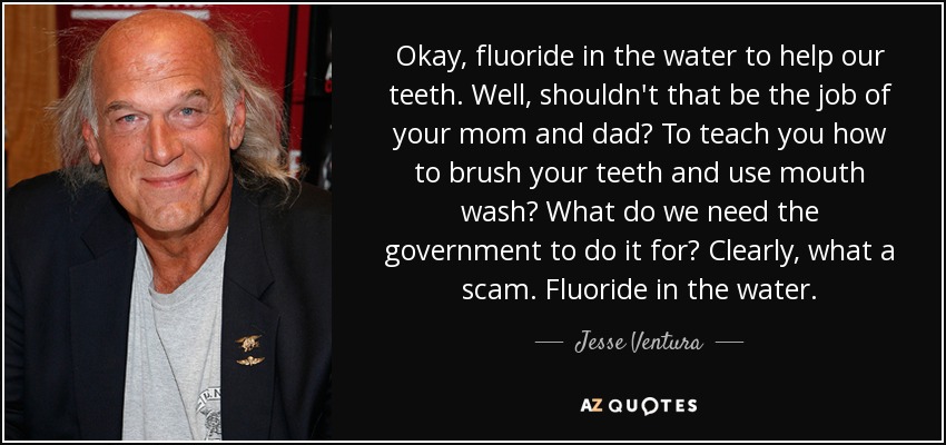 Okay, fluoride in the water to help our teeth. Well, shouldn't that be the job of your mom and dad? To teach you how to brush your teeth and use mouth wash? What do we need the government to do it for? Clearly, what a scam. Fluoride in the water. - Jesse Ventura