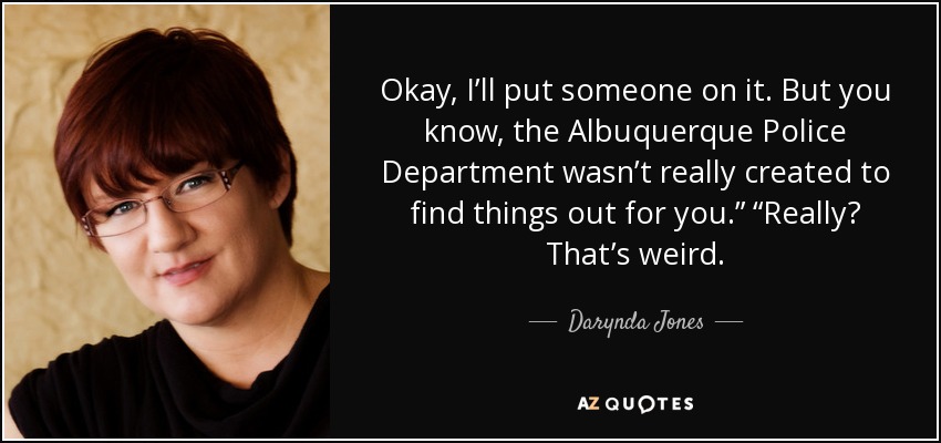 Okay, I’ll put someone on it. But you know, the Albuquerque Police Department wasn’t really created to find things out for you.” “Really? That’s weird. - Darynda Jones
