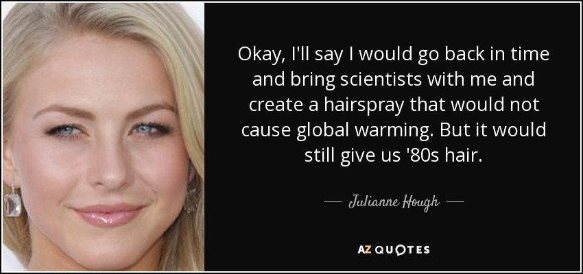 Okay, I'll say I would go back in time and bring scientists with me and create a hairspray that would not cause global warming. But it would still give us '80s hair. - Julianne Hough