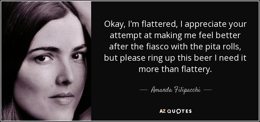 Okay, I'm flattered, I appreciate your attempt at making me feel better after the fiasco with the pita rolls, but please ring up this beer I need it more than flattery. - Amanda Filipacchi