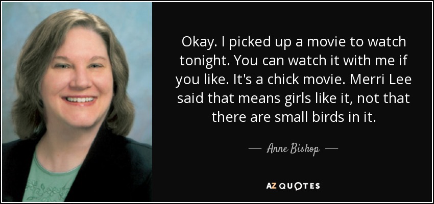 Okay. I picked up a movie to watch tonight. You can watch it with me if you like. It's a chick movie. Merri Lee said that means girls like it, not that there are small birds in it. - Anne Bishop