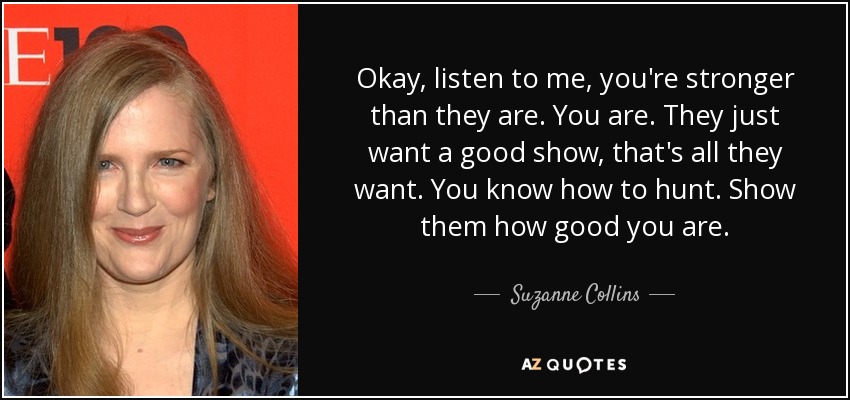 Okay, listen to me, you're stronger than they are. You are. They just want a good show, that's all they want. You know how to hunt. Show them how good you are. - Suzanne Collins