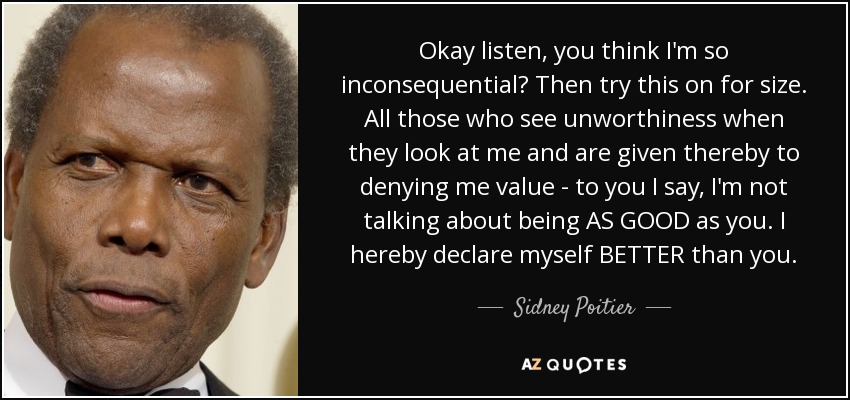 Okay listen, you think I'm so inconsequential? Then try this on for size. All those who see unworthiness when they look at me and are given thereby to denying me value - to you I say, I'm not talking about being AS GOOD as you. I hereby declare myself BETTER than you. - Sidney Poitier