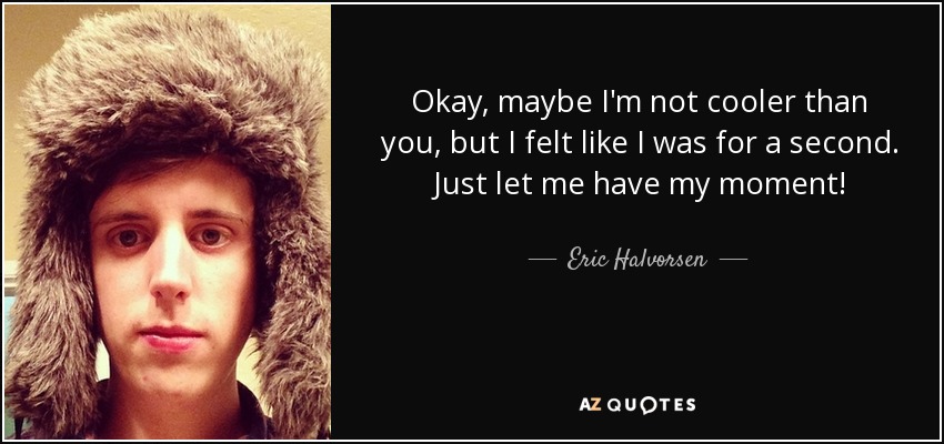Okay, maybe I'm not cooler than you, but I felt like I was for a second. Just let me have my moment! - Eric Halvorsen