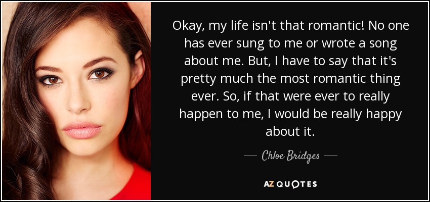 Okay, my life isn't that romantic! No one has ever sung to me or wrote a song about me. But, I have to say that it's pretty much the most romantic thing ever. So, if that were ever to really happen to me, I would be really happy about it. - Chloe Bridges