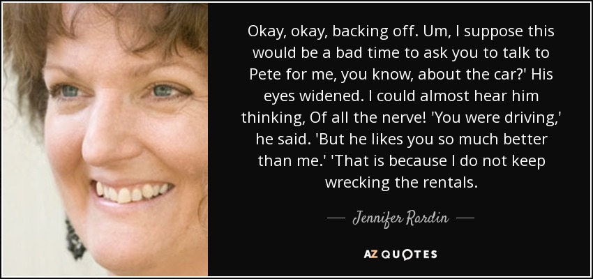 Okay, okay, backing off. Um, I suppose this would be a bad time to ask you to talk to Pete for me, you know, about the car?' His eyes widened. I could almost hear him thinking, Of all the nerve! 'You were driving,' he said. 'But he likes you so much better than me.' 'That is because I do not keep wrecking the rentals. - Jennifer Rardin