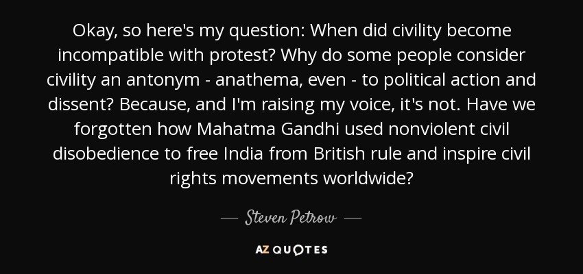 Okay, so here's my question: When did civility become incompatible with protest? Why do some people consider civility an antonym - anathema, even - to political action and dissent? Because, and I'm raising my voice, it's not. Have we forgotten how Mahatma Gandhi used nonviolent civil disobedience to free India from British rule and inspire civil rights movements worldwide? - Steven Petrow