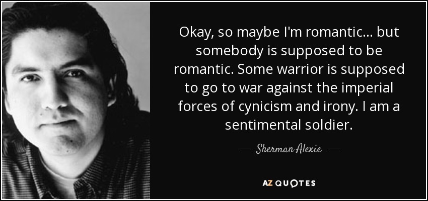 Okay, so maybe I'm romantic... but somebody is supposed to be romantic. Some warrior is supposed to go to war against the imperial forces of cynicism and irony. I am a sentimental soldier. - Sherman Alexie