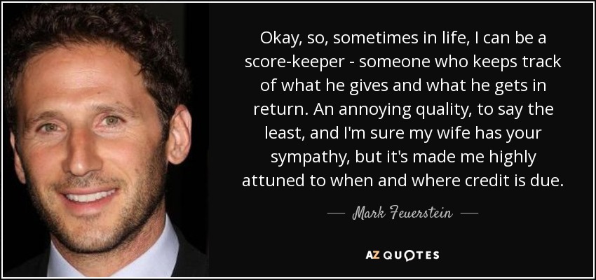 Okay, so, sometimes in life, I can be a score-keeper - someone who keeps track of what he gives and what he gets in return. An annoying quality, to say the least, and I'm sure my wife has your sympathy, but it's made me highly attuned to when and where credit is due. - Mark Feuerstein