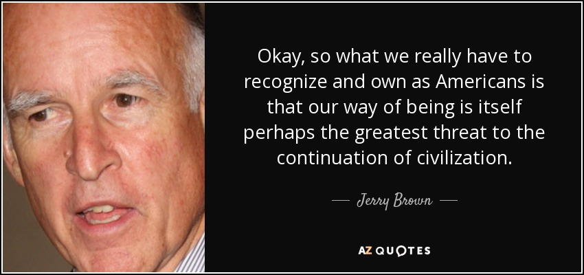 Okay, so what we really have to recognize and own as Americans is that our way of being is itself perhaps the greatest threat to the continuation of civilization. - Jerry Brown