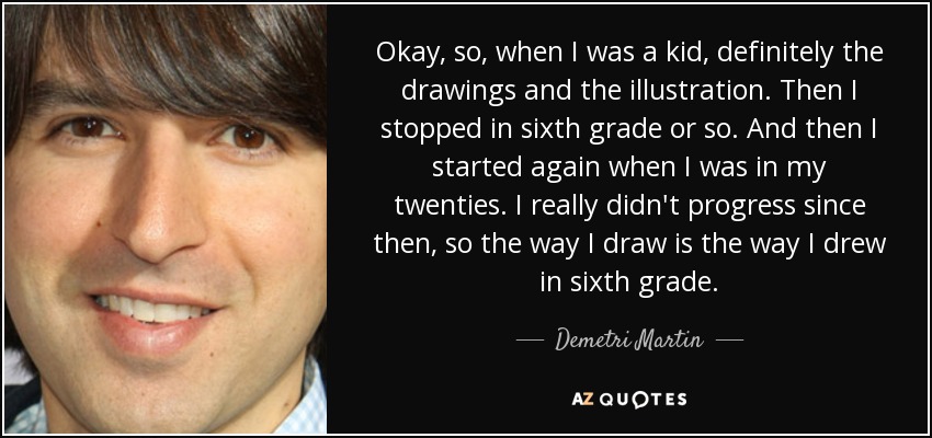 Okay, so, when I was a kid, definitely the drawings and the illustration. Then I stopped in sixth grade or so. And then I started again when I was in my twenties. I really didn't progress since then, so the way I draw is the way I drew in sixth grade. - Demetri Martin