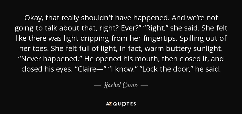 Okay, that really shouldn't have happened. And we’re not going to talk about that, right? Ever?” “Right,” she said. She felt like there was light dripping from her fingertips. Spilling out of her toes. She felt full of light, in fact, warm buttery sunlight. “Never happened.” He opened his mouth, then closed it, and closed his eyes. “Claire—” “I know.” “Lock the door,” he said. - Rachel Caine