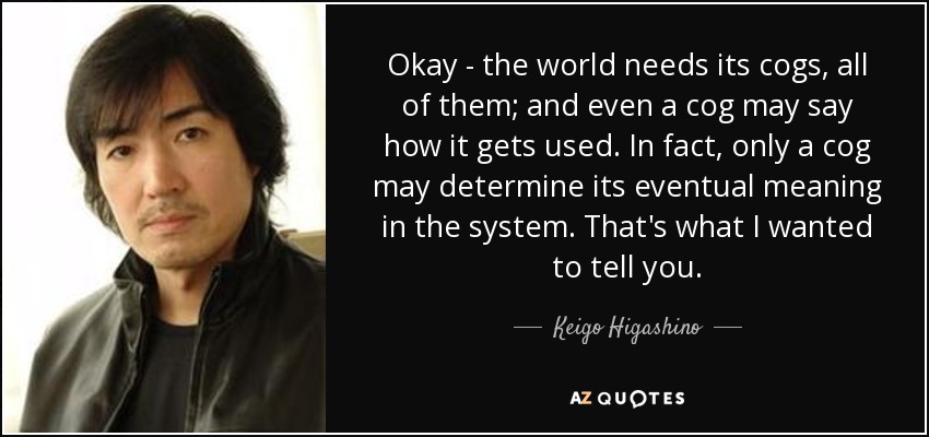 Okay - the world needs its cogs, all of them; and even a cog may say how it gets used. In fact, only a cog may determine its eventual meaning in the system. That's what I wanted to tell you. - Keigo Higashino