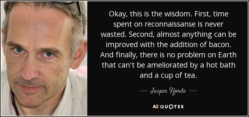 Okay, this is the wisdom. First, time spent on reconnaissanse is never wasted. Second, almost anything can be improved with the addition of bacon. And finally, there is no problem on Earth that can't be ameliorated by a hot bath and a cup of tea. - Jasper Fforde