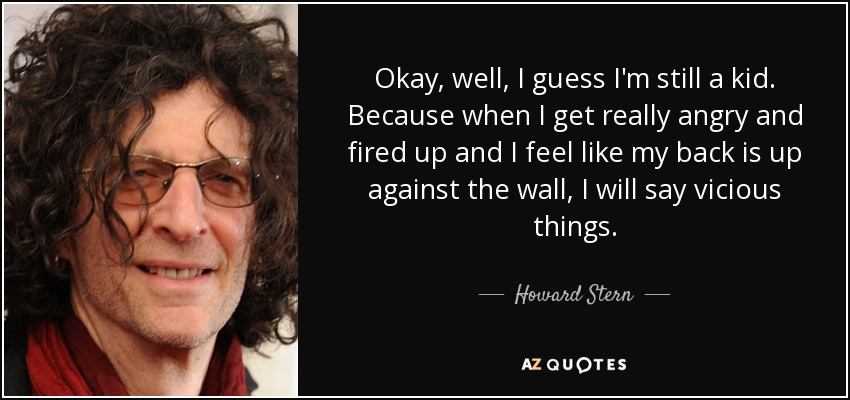 Okay, well, I guess I'm still a kid. Because when I get really angry and fired up and I feel like my back is up against the wall, I will say vicious things. - Howard Stern