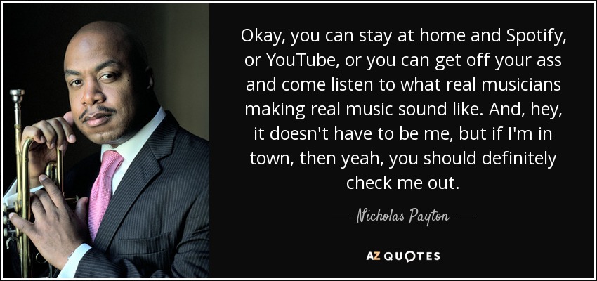 Okay, you can stay at home and Spotify, or YouTube, or you can get off your ass and come listen to what real musicians making real music sound like. And, hey, it doesn't have to be me, but if I'm in town, then yeah, you should definitely check me out. - Nicholas Payton