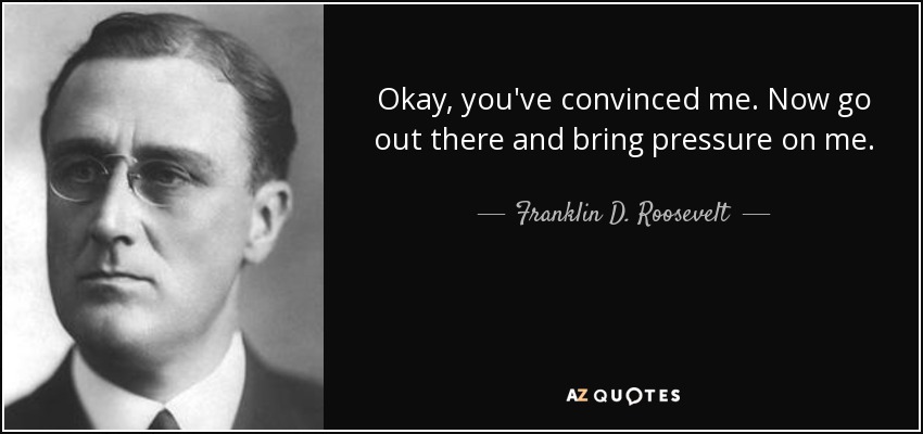 Okay, you've convinced me. Now go out there and bring pressure on me. - Franklin D. Roosevelt